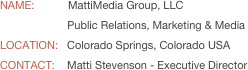 
NAME:           MattiMedia Group, LLC
                      Public Relations, Marketing & MediaLOCATION:   Colorado Springs, Colorado USA
CONTACT:    Matti Stevenson - Executive Director
  